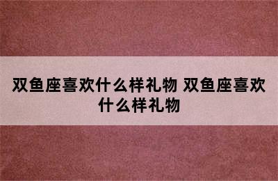 双鱼座喜欢什么样礼物 双鱼座喜欢什么样礼物